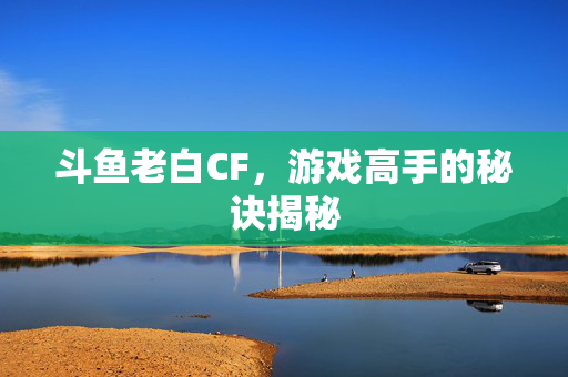 斗鱼老白CF，游戏高手的秘诀揭秘