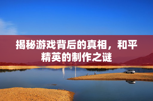 揭秘游戏背后的真相，和平精英的制作之谜