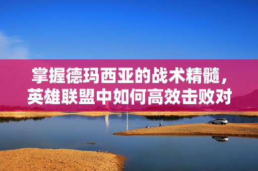 掌握德玛西亚的战术精髓，英雄联盟中如何高效击败对手