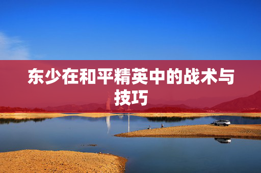 东少在和平精英中的战术与技巧