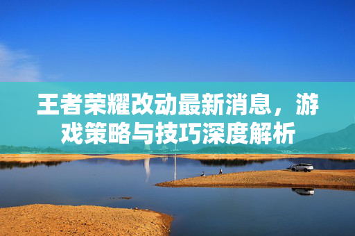 王者荣耀改动最新消息，游戏策略与技巧深度解析