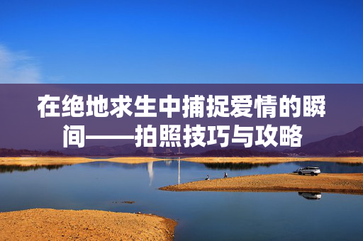在绝地求生中捕捉爱情的瞬间——拍照技巧与攻略-第1张图片-SK游戏资讯网 在绝地求生中捕捉爱情的瞬间——拍照技巧与攻略-第1张图片-SK游戏资讯网