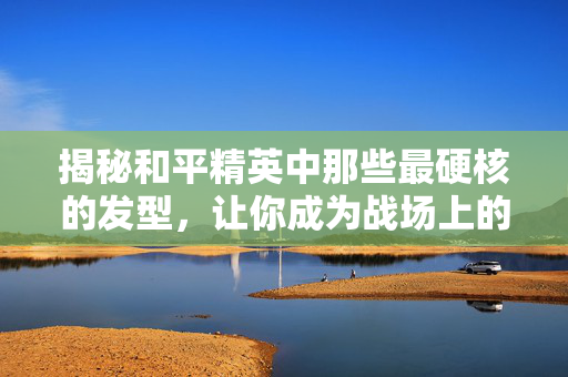 揭秘和平精英中那些最硬核的发型，让你成为战场上的不败传说！