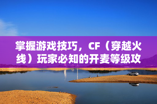 掌握游戏技巧，CF（穿越火线）玩家必知的开麦等级攻略
