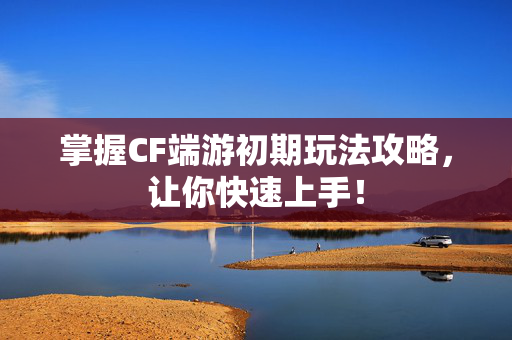 掌握CF端游初期玩法攻略，让你快速上手！