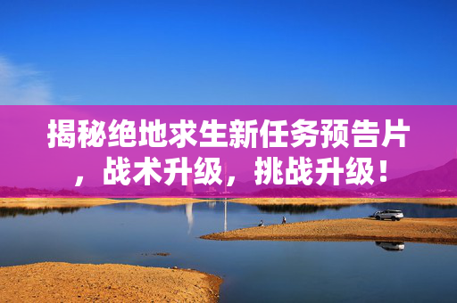 揭秘绝地求生新任务预告片，战术升级，挑战升级！