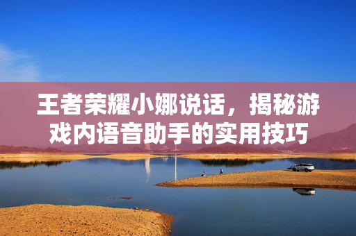 王者荣耀小娜说话，揭秘游戏内语音助手的实用技巧