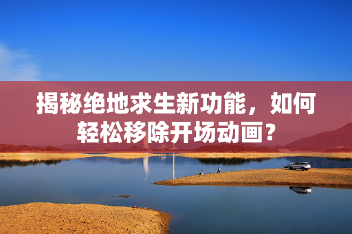 揭秘绝地求生新功能，如何轻松移除开场动画？