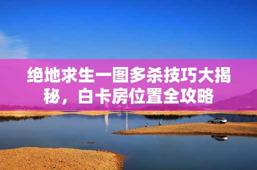 绝地求生一图多杀技巧大揭秘，白卡房位置全攻略