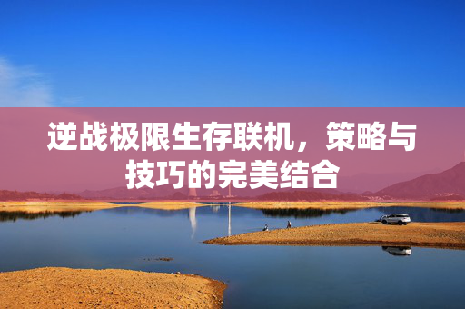 逆战极限生存联机，策略与技巧的完美结合