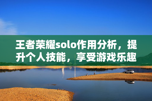 王者荣耀solo作用分析，提升个人技能，享受游戏乐趣