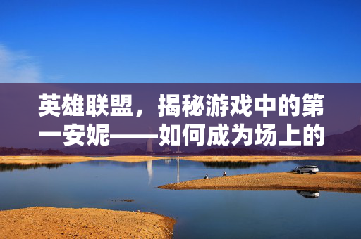 英雄联盟，揭秘游戏中的第一安妮——如何成为场上的不败传说