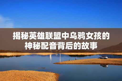 揭秘英雄联盟中乌鸦女孩的神秘配音背后的故事