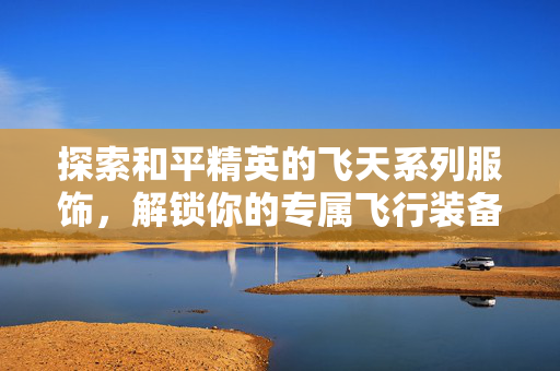 探索和平精英的飞天系列服饰，解锁你的专属飞行装备