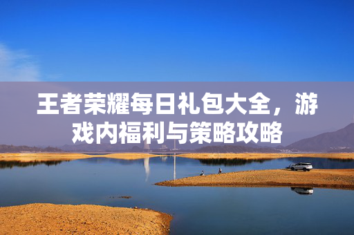 王者荣耀每日礼包大全，游戏内福利与策略攻略