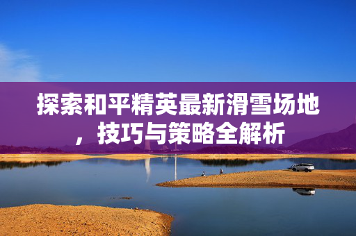 探索和平精英最新滑雪场地，技巧与策略全解析
