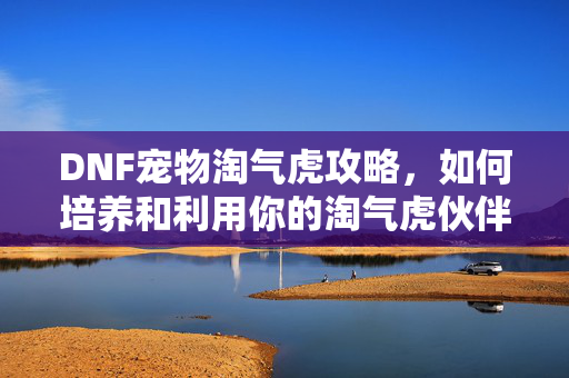DNF宠物淘气虎攻略,如何培养和利用你的淘气虎伙伴-第1张图片-SK游戏资讯网 DNF宠物淘气虎攻略,如何培养和利用你的淘气虎伙伴-第1张图片-SK游戏资讯网