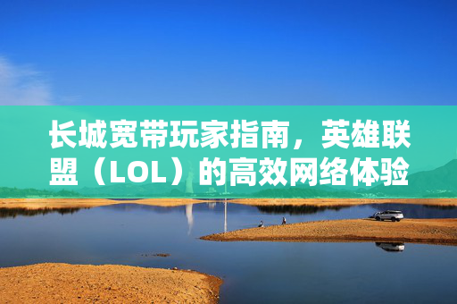 长城宽带玩家指南，英雄联盟（LOL）的高效网络体验攻略