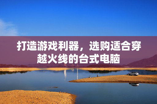 打造游戏利器，选购适合穿越火线的台式电脑