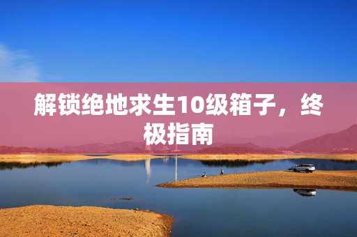解锁绝地求生10级箱子，终极指南
