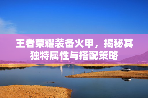 王者荣耀装备火甲，揭秘其独特属性与搭配策略