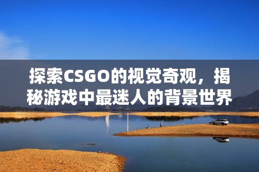 探索CSGO的视觉奇观，揭秘游戏中最迷人的背景世界