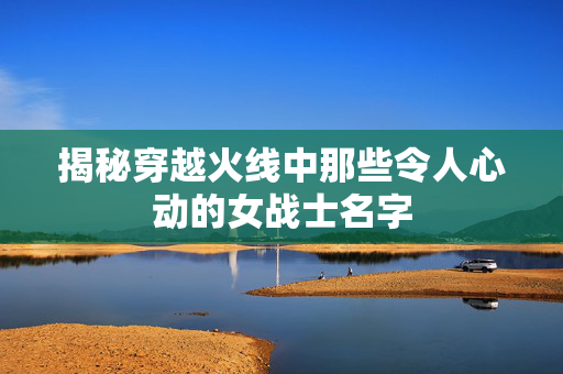 揭秘穿越火线中那些令人心动的女战士名字