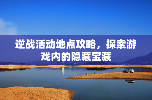 逆战活动地点攻略，探索游戏内的隐藏宝藏