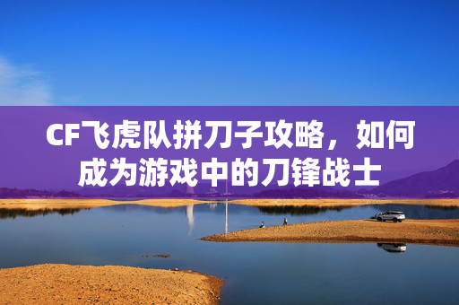 CF飞虎队拼刀子攻略，如何成为游戏中的刀锋战士