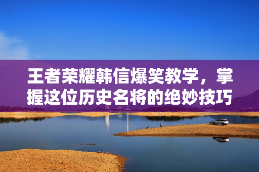 王者荣耀韩信爆笑教学，掌握这位历史名将的绝妙技巧