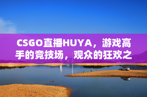 CSGO直播HUYA，游戏高手的竞技场，观众的狂欢之地