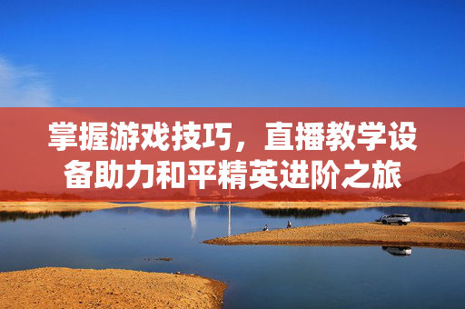 掌握游戏技巧，直播教学设备助力和平精英进阶之旅