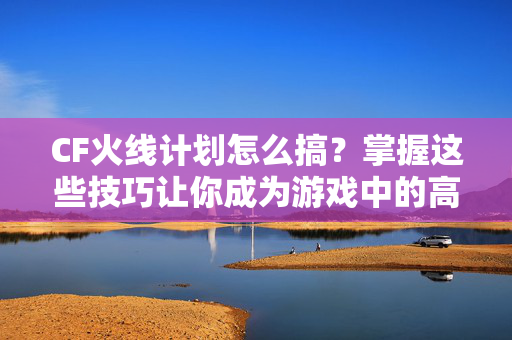 CF火线计划怎么搞？掌握这些技巧让你成为游戏中的高手！