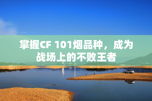 掌握CF 101烟品种，成为战场上的不败王者