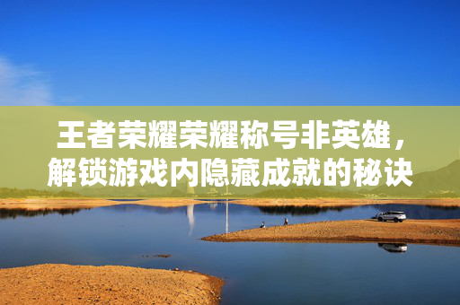 王者荣耀荣耀称号非英雄，解锁游戏内隐藏成就的秘诀