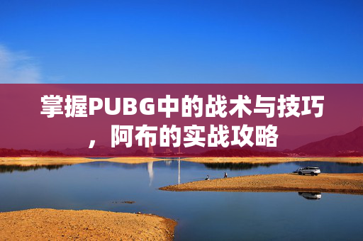 掌握PUBG中的战术与技巧，阿布的实战攻略