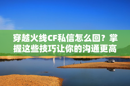 穿越火线CF私信怎么回？掌握这些技巧让你的沟通更高效！