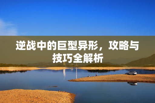 逆战中的巨型异形，攻略与技巧全解析