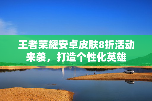 王者荣耀安卓皮肤8折活动来袭，打造个性化英雄