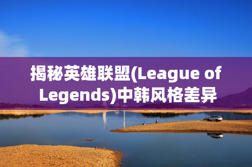 揭秘英雄联盟(League of Legends)中韩风格差异