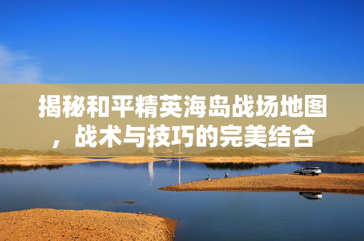 揭秘和平精英海岛战场地图，战术与技巧的完美结合