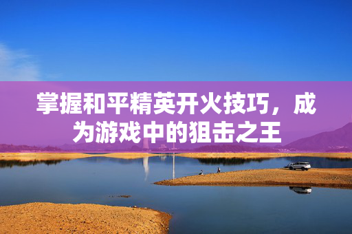 掌握和平精英开火技巧，成为游戏中的狙击之王