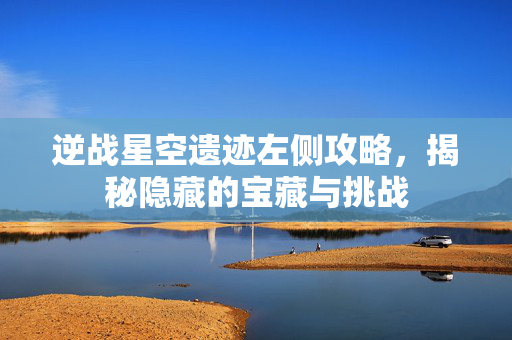 逆战星空遗迹左侧攻略，揭秘隐藏的宝藏与挑战