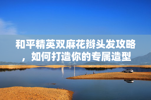 和平精英双麻花辫头发攻略，如何打造你的专属造型