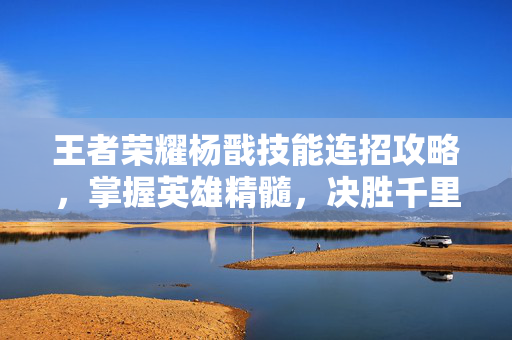 王者荣耀杨戬技能连招攻略，掌握英雄精髓，决胜千里之外