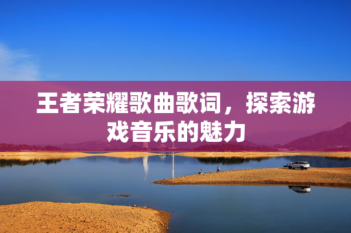 王者荣耀歌曲歌词，探索游戏音乐的魅力