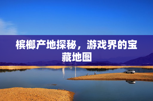 槟榔产地探秘，游戏界的宝藏地图