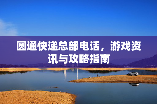 圆通快递总部电话，游戏资讯与攻略指南