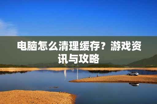 电脑怎么清理缓存？游戏资讯与攻略