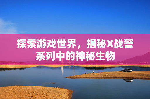 探索游戏世界，揭秘X战警系列中的神秘生物